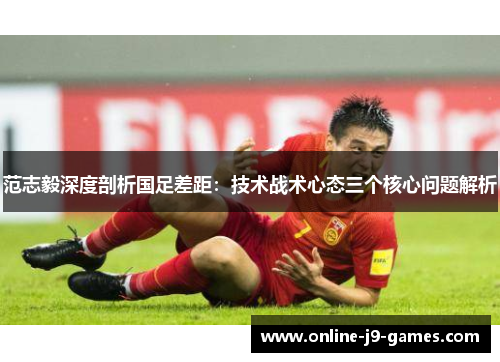 范志毅深度剖析国足差距：技术战术心态三个核心问题解析