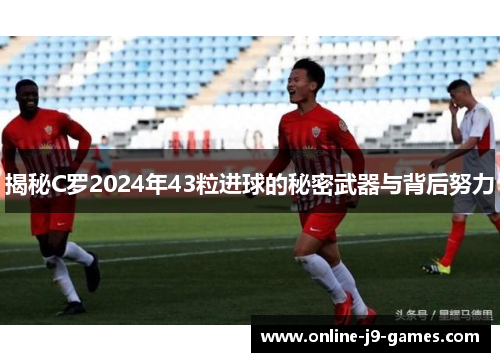 揭秘C罗2024年43粒进球的秘密武器与背后努力