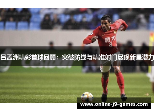 吕孟洲精彩首球回顾：突破防线与精准射门展现新星潜力