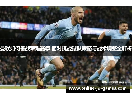 曼联如何备战艰难赛季 面对挑战球队策略与战术调整全解析