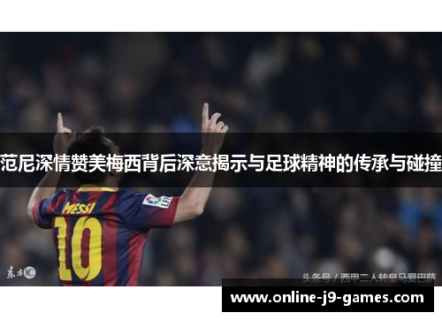 范尼深情赞美梅西背后深意揭示与足球精神的传承与碰撞