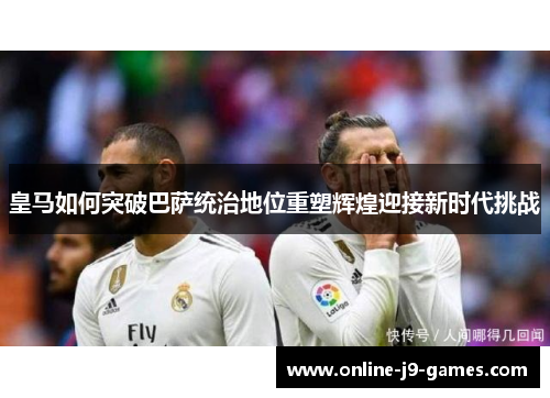 皇马如何突破巴萨统治地位重塑辉煌迎接新时代挑战