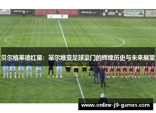 贝尔格莱德红星：塞尔维亚足球豪门的辉煌历史与未来展望