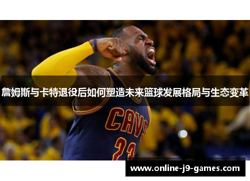 詹姆斯与卡特退役后如何塑造未来篮球发展格局与生态变革