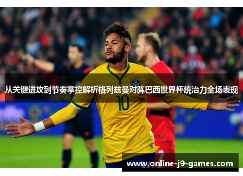 从关键进攻到节奏掌控解析格列兹曼对阵巴西世界杯统治力全场表现